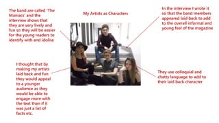 My Artists as Characters
The band are called ‘The
Maniacs’ and the
interview shows that
they are very lively and
fun so they will be easier
for the young readers to
identify with and idolise
In the interview I wrote it
so that the band members
appeared laid back to add
to the overall informal and
young feel of the magazine
They use colloquial and
chatty language to add to
their laid back character
I thought that by
making my artists
laid back and fun
they would appeal
to a younger
audience as they
would be able to
engage more with
the text than if it
was just a list of
facts etc.