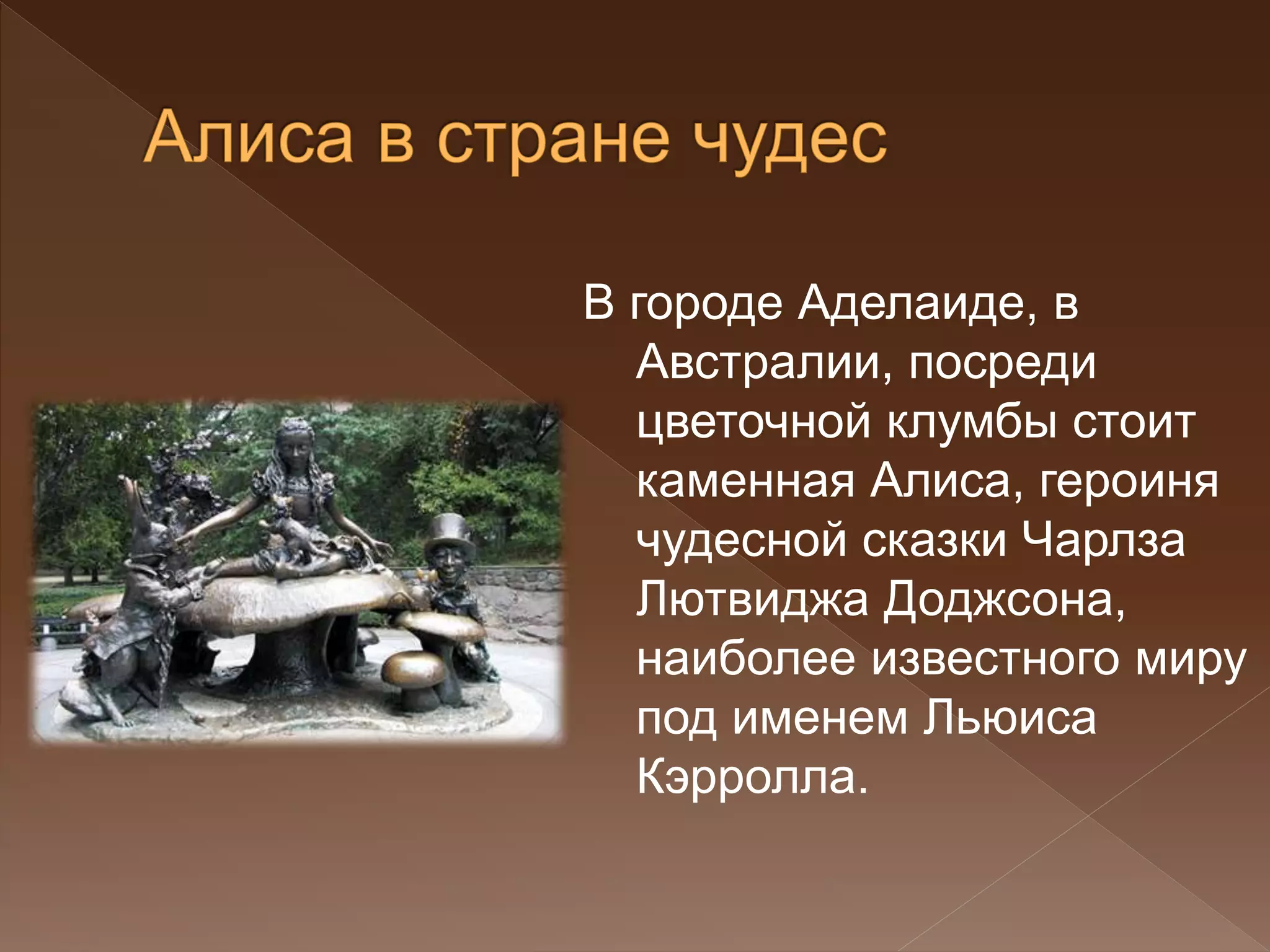 В городе Аделаиде, в
Австралии, посреди
цветочной клумбы стоит
каменная Алиса, героиня
чудесной сказки Чарлза
Лютвиджа Доджсона,
наиболее известного миру
под именем Льюиса
Кэрролла.
 