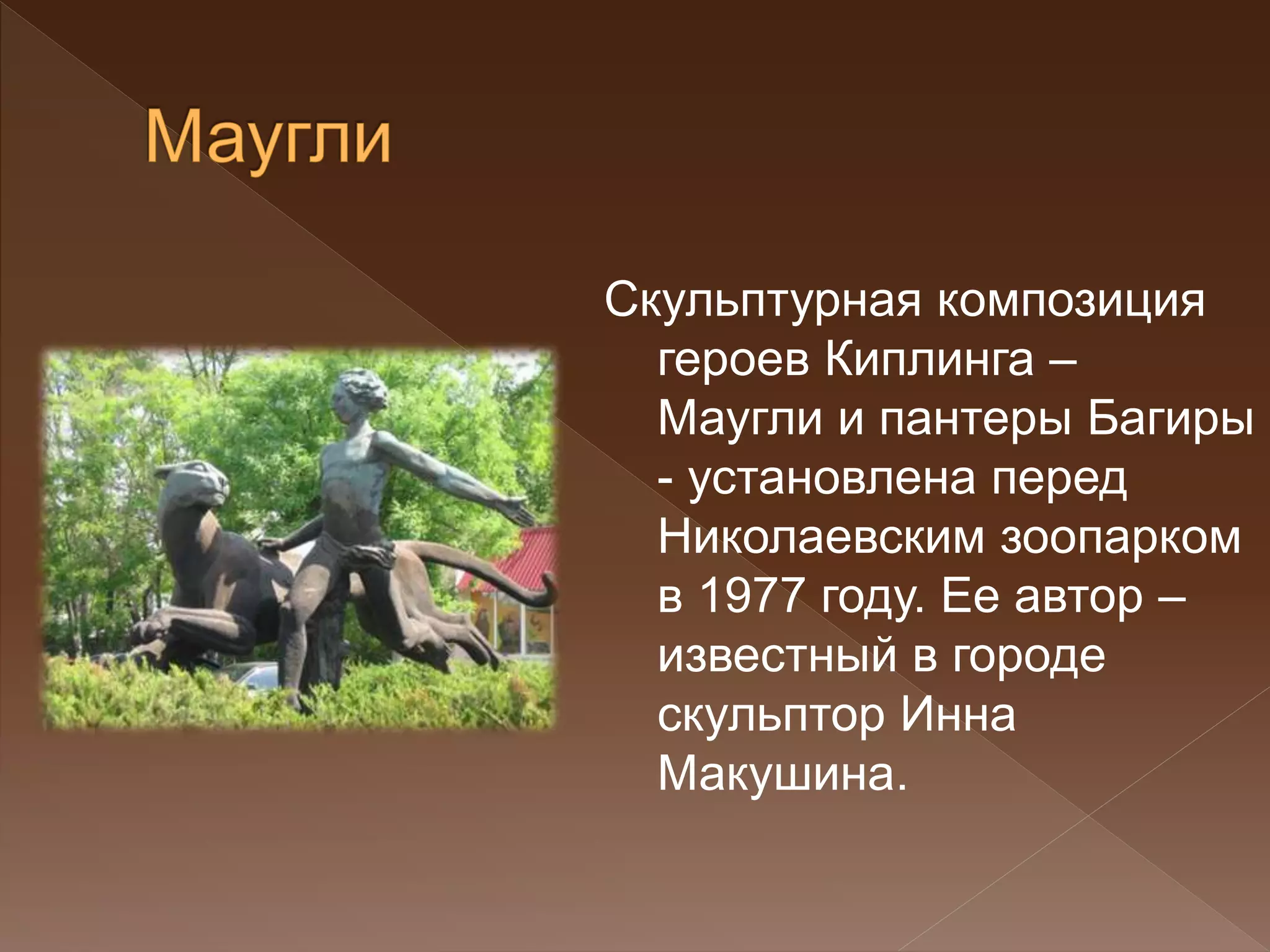 Скульптурная композиция
героев Киплинга –
Маугли и пантеры Багиры
- установлена перед
Николаевским зоопарком
в 1977 году. Ее автор –
известный в городе
скульптор Инна
Макушина.
 