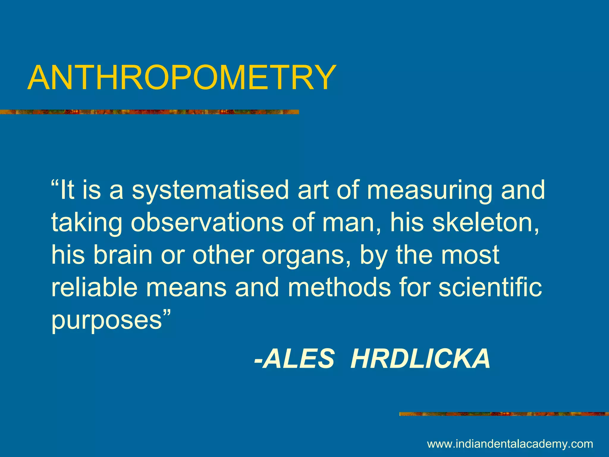 ANTHROPOMETRY
“It is a systematised art of measuring and
taking observations of man, his skeleton,
his brain or other organs, by the most
reliable means and methods for scientific
purposes”
-ALES HRDLICKA
www.indiandentalacademy.com
 