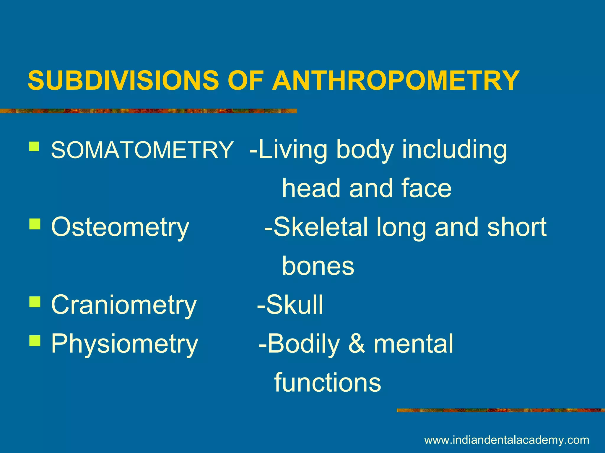 SUBDIVISIONS OF ANTHROPOMETRY
 SOMATOMETRY -Living body including
head and face
 Osteometry -Skeletal long and short
bones
 Craniometry -Skull
 Physiometry -Bodily & mental
functions
www.indiandentalacademy.com
 