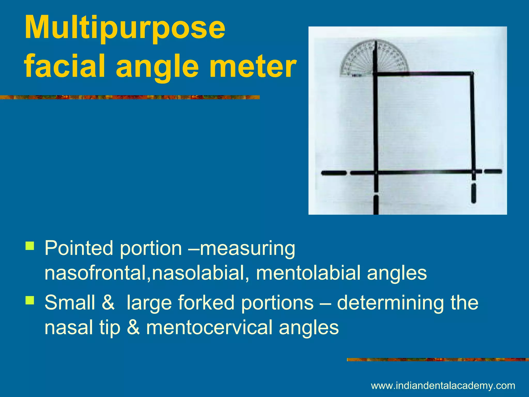 Multipurpose
facial angle meter
 Pointed portion –measuring
nasofrontal,nasolabial, mentolabial angles
 Small & large forked portions – determining the
nasal tip & mentocervical angles
www.indiandentalacademy.com
 