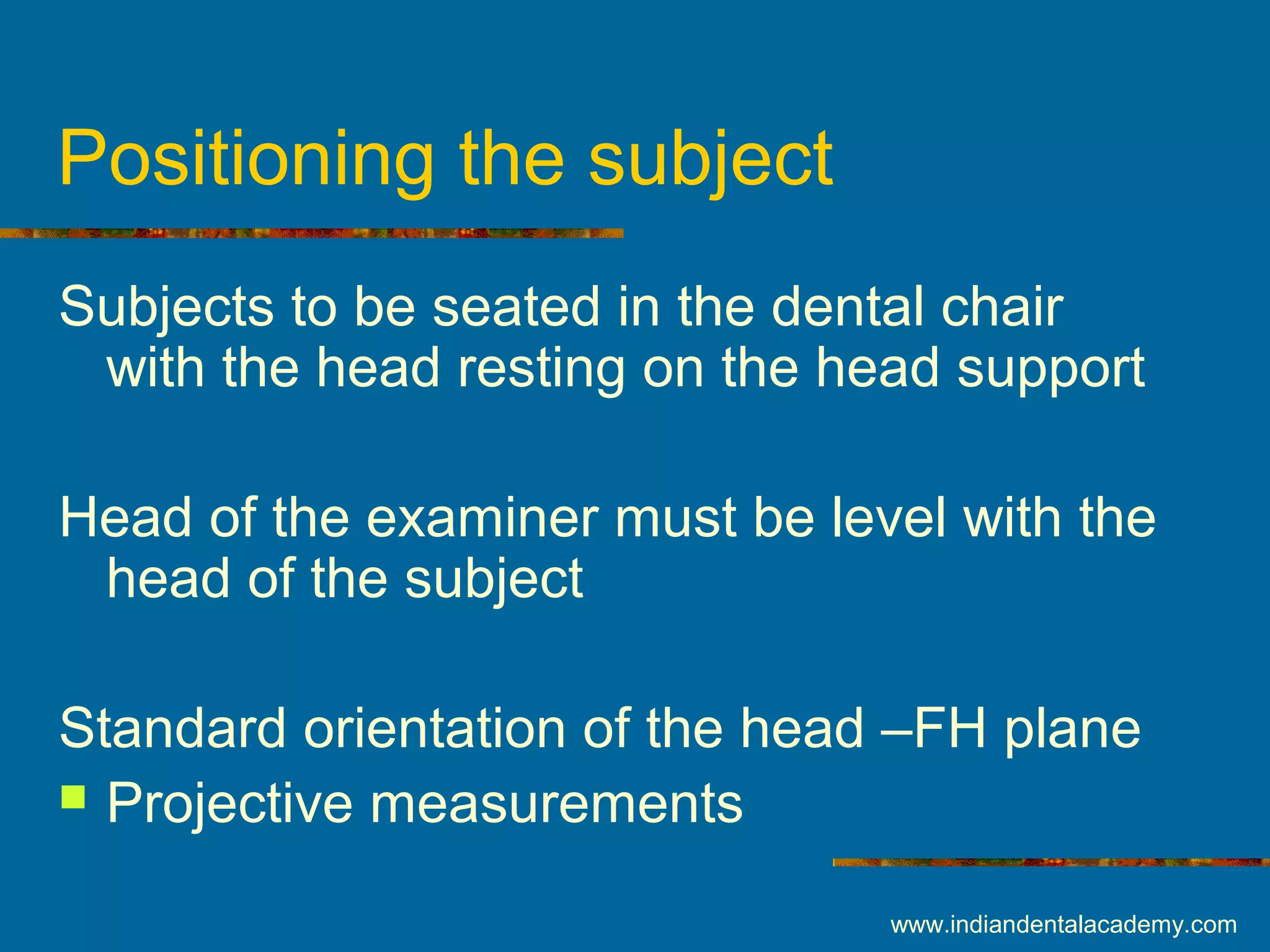 Positioning the subject
Subjects to be seated in the dental chair
with the head resting on the head support
Head of the examiner must be level with the
head of the subject
Standard orientation of the head –FH plane
 Projective measurements
www.indiandentalacademy.com
 