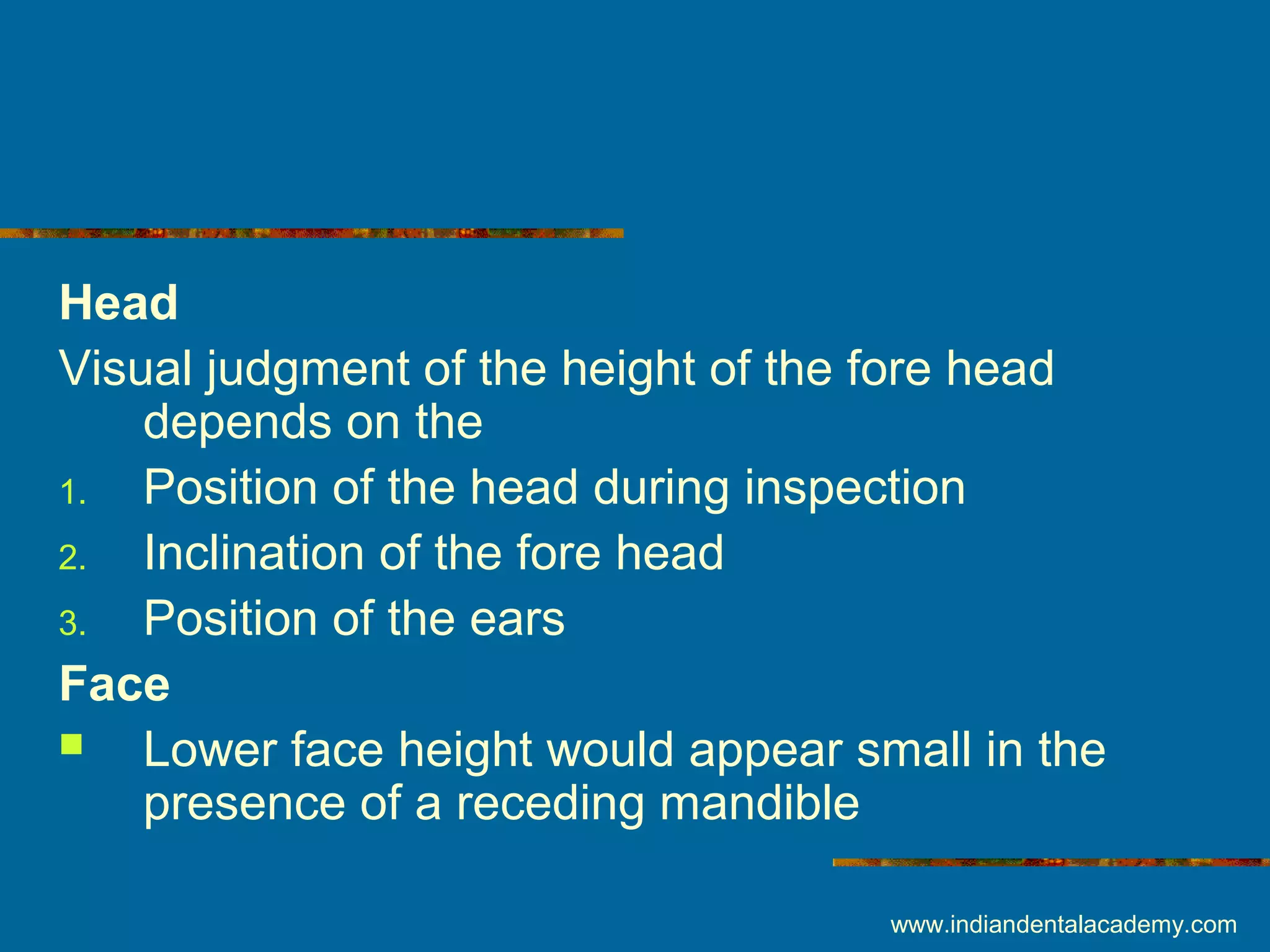 Head
Visual judgment of the height of the fore head
depends on the
1. Position of the head during inspection
2. Inclination of the fore head
3. Position of the ears
Face
 Lower face height would appear small in the
presence of a receding mandible
www.indiandentalacademy.com
 