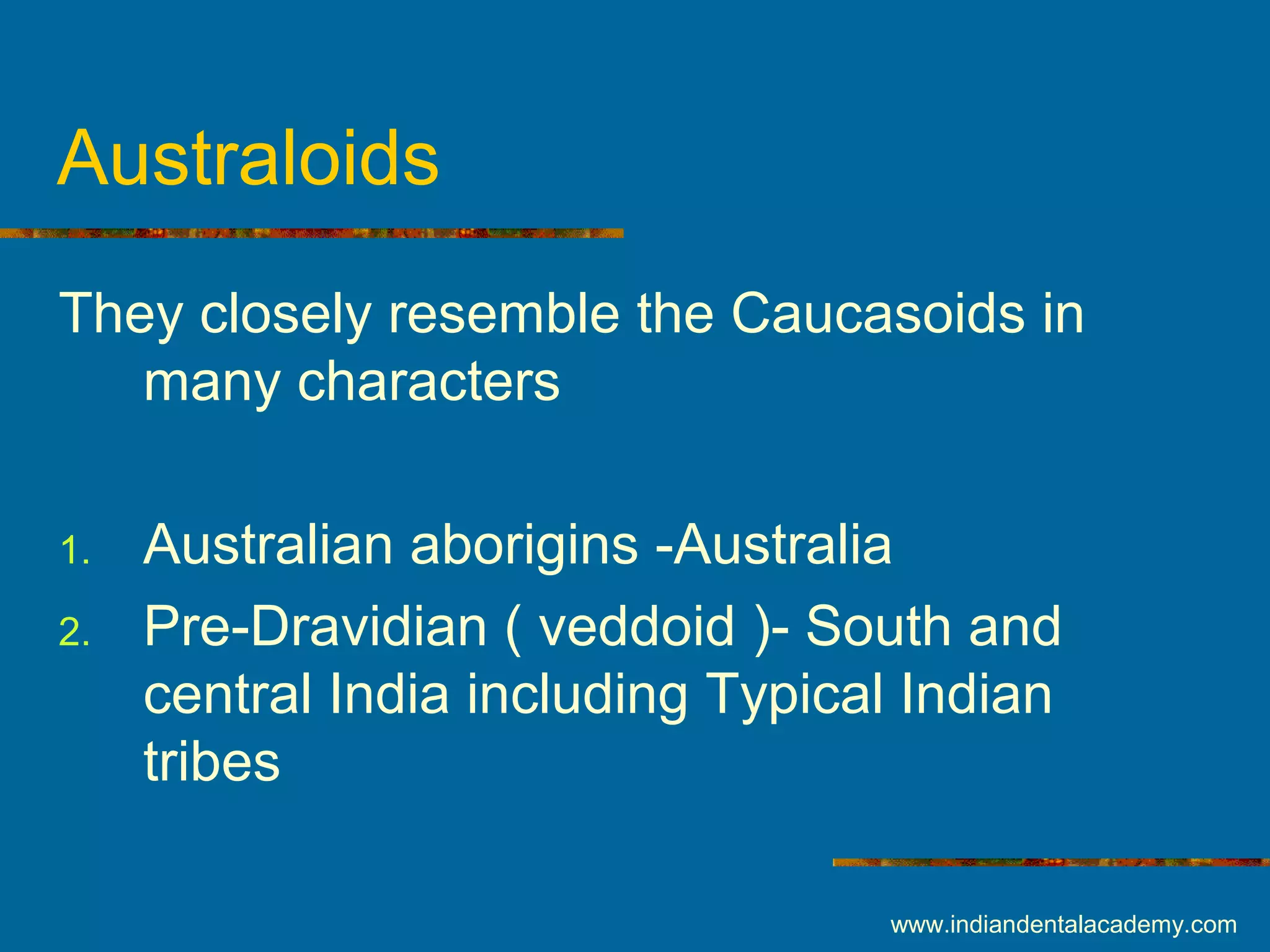 Australoids
They closely resemble the Caucasoids in
many characters
1. Australian aborigins -Australia
2. Pre-Dravidian ( veddoid )- South and
central India including Typical Indian
tribes
www.indiandentalacademy.com
 