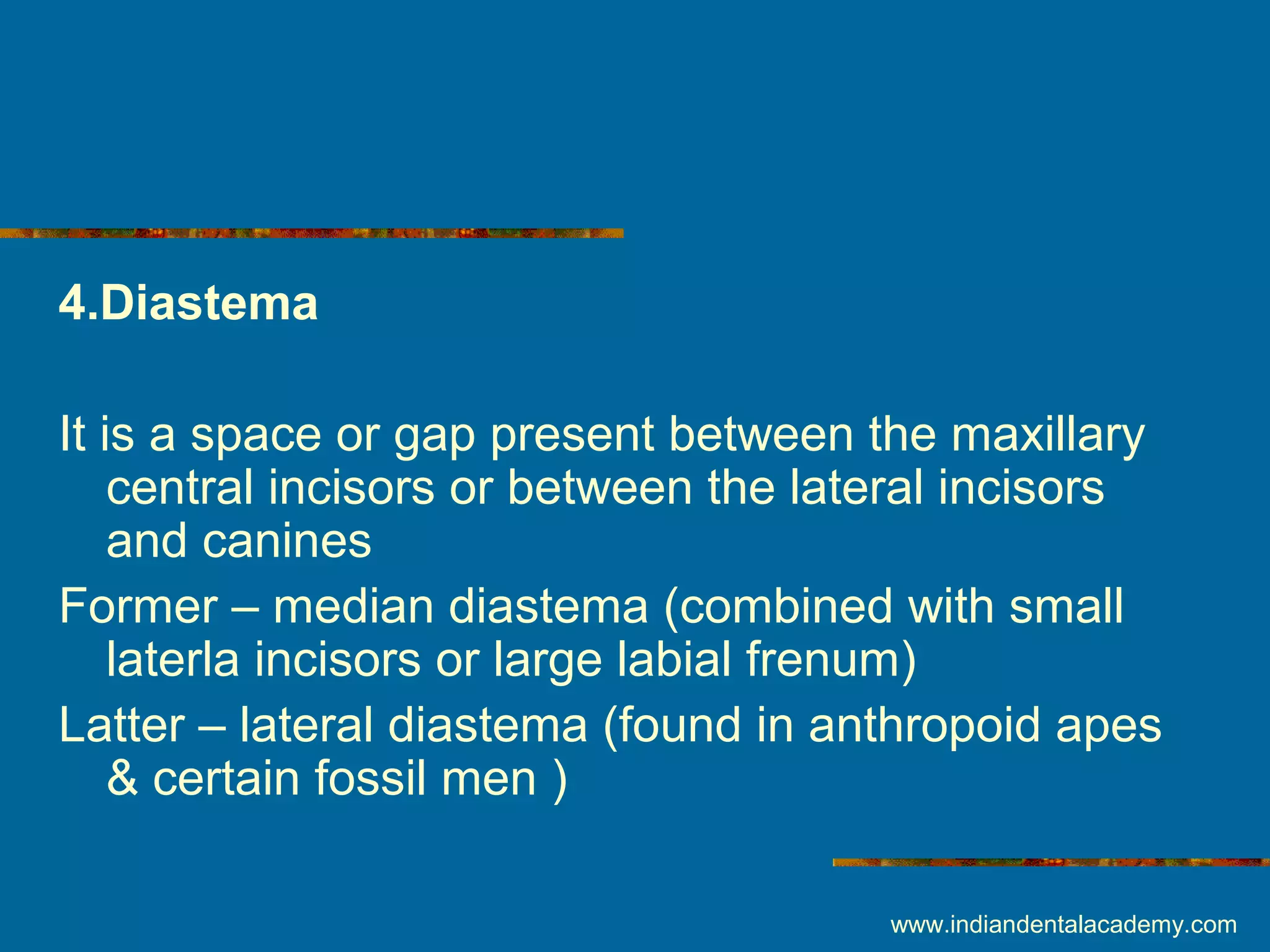 4.Diastema
It is a space or gap present between the maxillary
central incisors or between the lateral incisors
and canines
Former – median diastema (combined with small
laterla incisors or large labial frenum)
Latter – lateral diastema (found in anthropoid apes
& certain fossil men )
www.indiandentalacademy.com
 