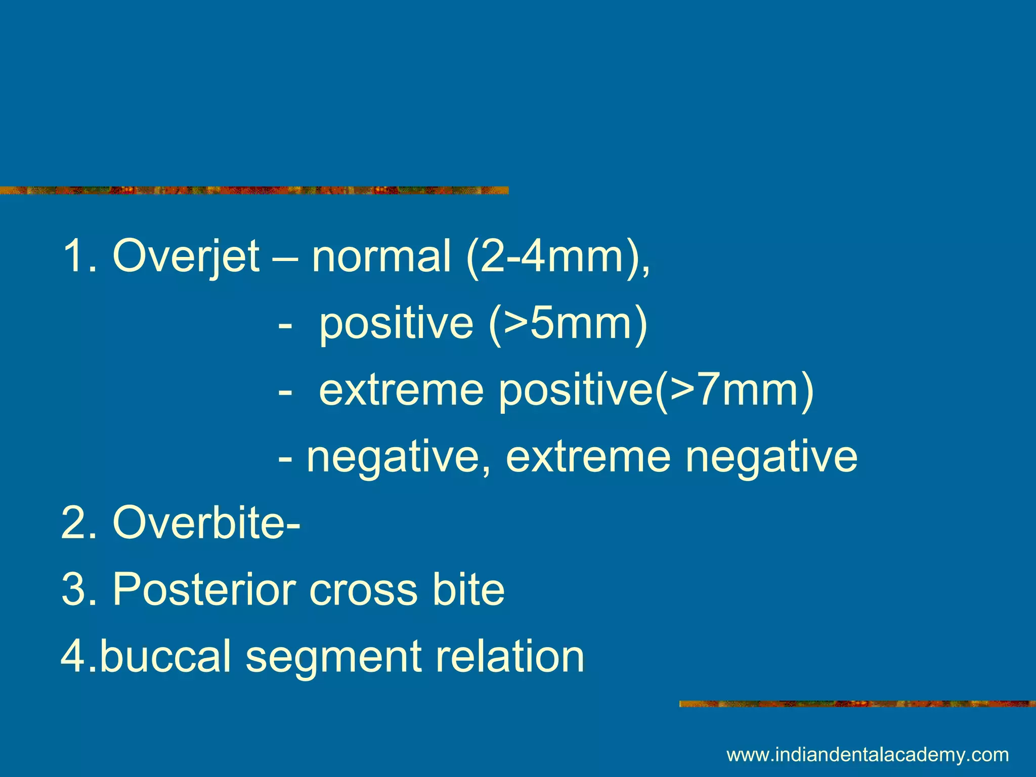 1. Overjet – normal (2-4mm),
- positive (>5mm)
- extreme positive(>7mm)
- negative, extreme negative
2. Overbite-
3. Posterior cross bite
4.buccal segment relation
www.indiandentalacademy.com
 
