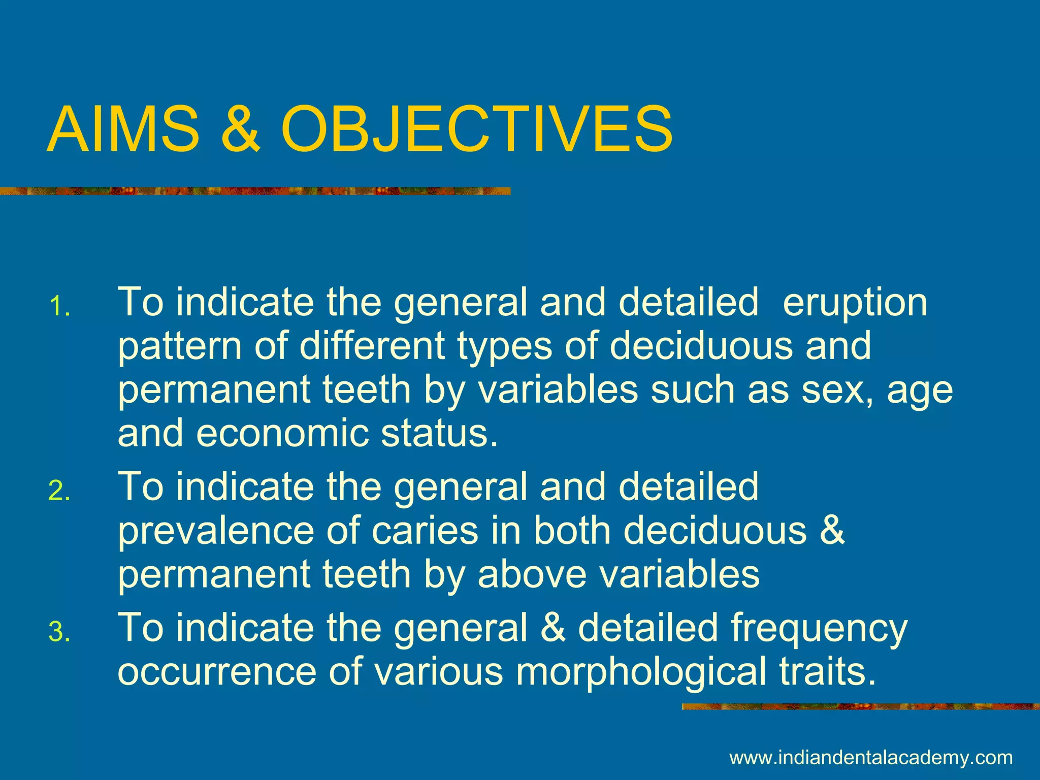 AIMS & OBJECTIVES
1. To indicate the general and detailed eruption
pattern of different types of deciduous and
permanent teeth by variables such as sex, age
and economic status.
2. To indicate the general and detailed
prevalence of caries in both deciduous &
permanent teeth by above variables
3. To indicate the general & detailed frequency
occurrence of various morphological traits.
www.indiandentalacademy.com
 