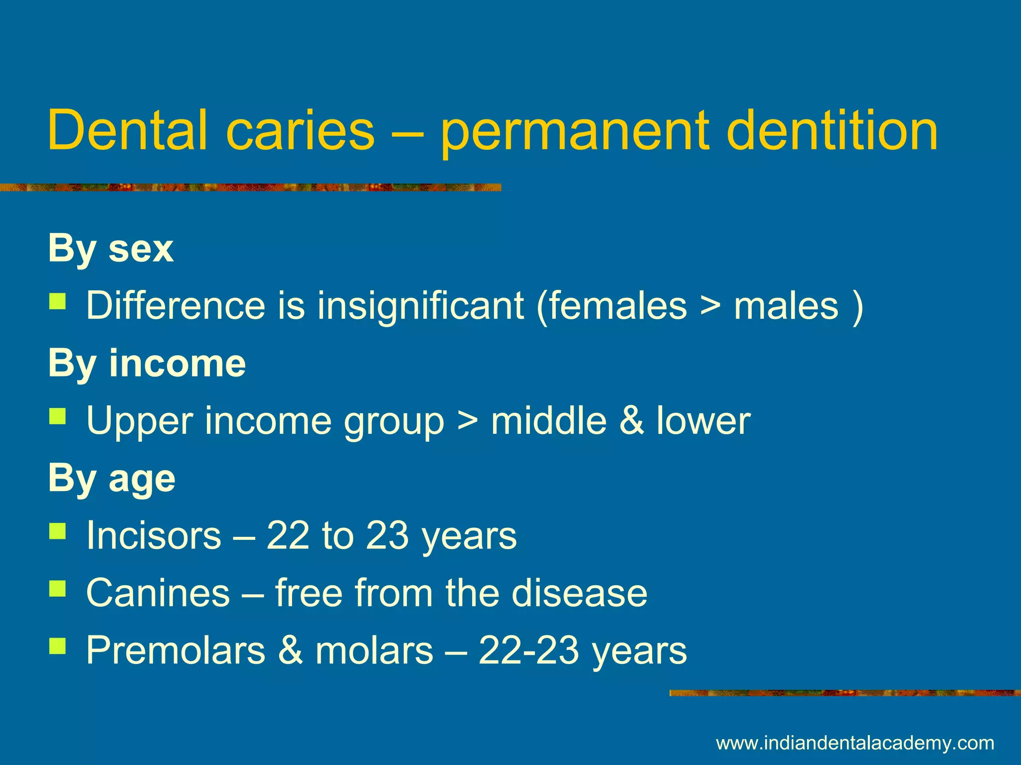 Dental caries – permanent dentition
By sex
 Difference is insignificant (females > males )
By income
 Upper income group > middle & lower
By age
 Incisors – 22 to 23 years
 Canines – free from the disease
 Premolars & molars – 22-23 years
www.indiandentalacademy.com
 