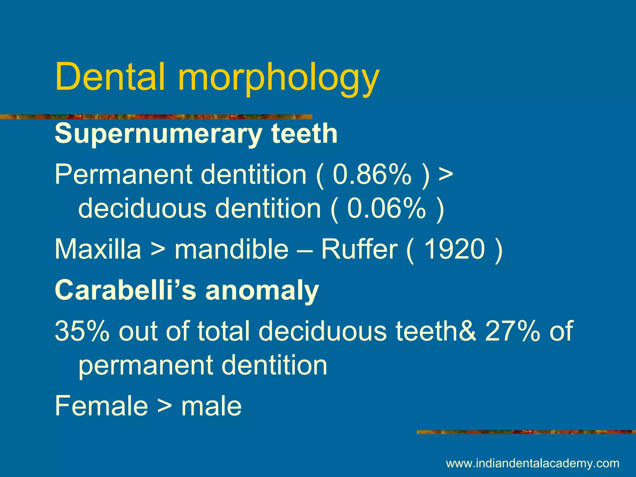 Dental morphology
Supernumerary teeth
Permanent dentition ( 0.86% ) >
deciduous dentition ( 0.06% )
Maxilla > mandible – Ruffer ( 1920 )
Carabelli’s anomaly
35% out of total deciduous teeth& 27% of
permanent dentition
Female > male
www.indiandentalacademy.com
 