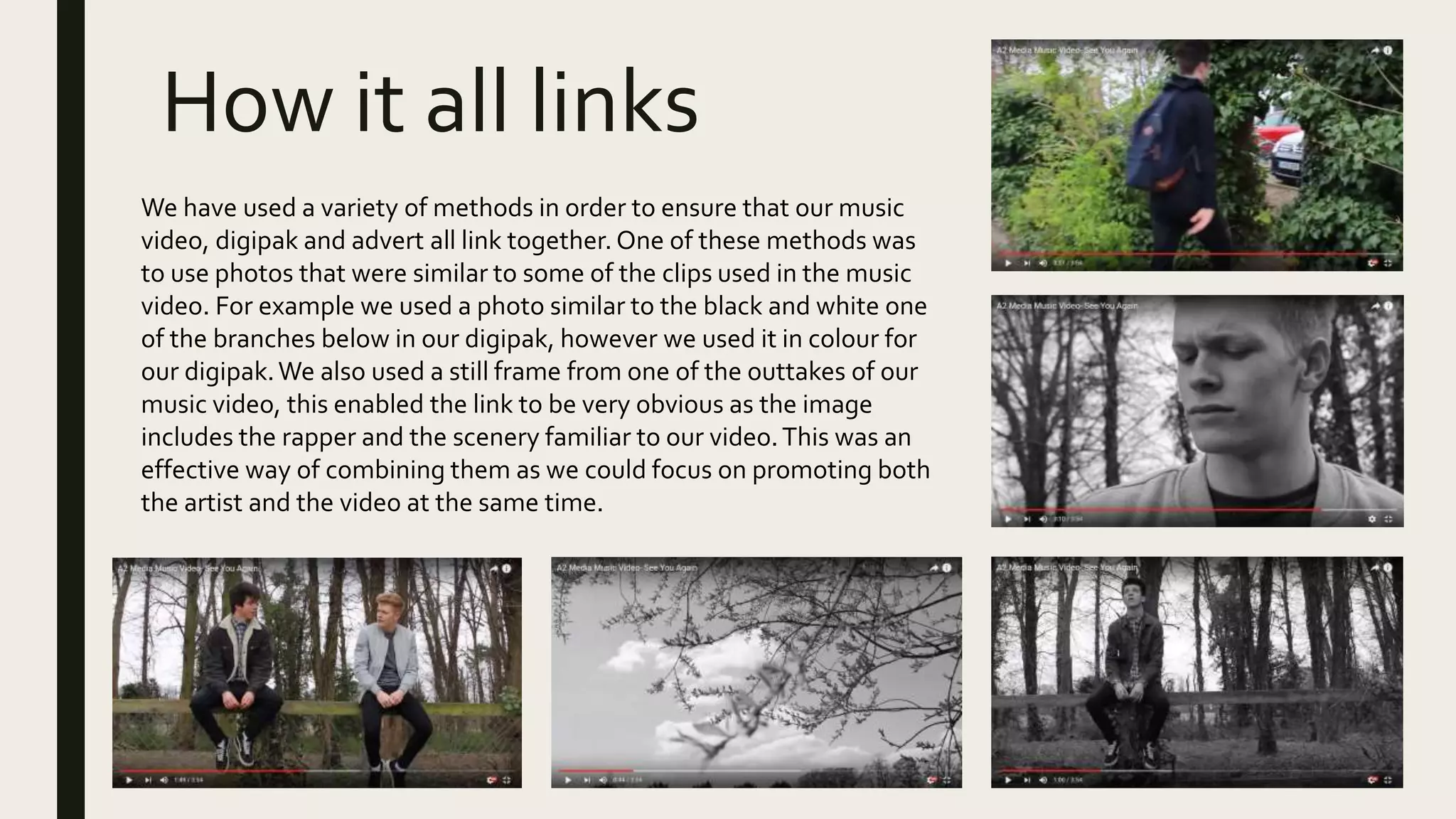 How it all links
We have used a variety of methods in order to ensure that our music
video, digipak and advert all link together. One of these methods was
to use photos that were similar to some of the clips used in the music
video. For example we used a photo similar to the black and white one
of the branches below in our digipak, however we used it in colour for
our digipak.We also used a still frame from one of the outtakes of our
music video, this enabled the link to be very obvious as the image
includes the rapper and the scenery familiar to our video.This was an
effective way of combining them as we could focus on promoting both
the artist and the video at the same time.
 