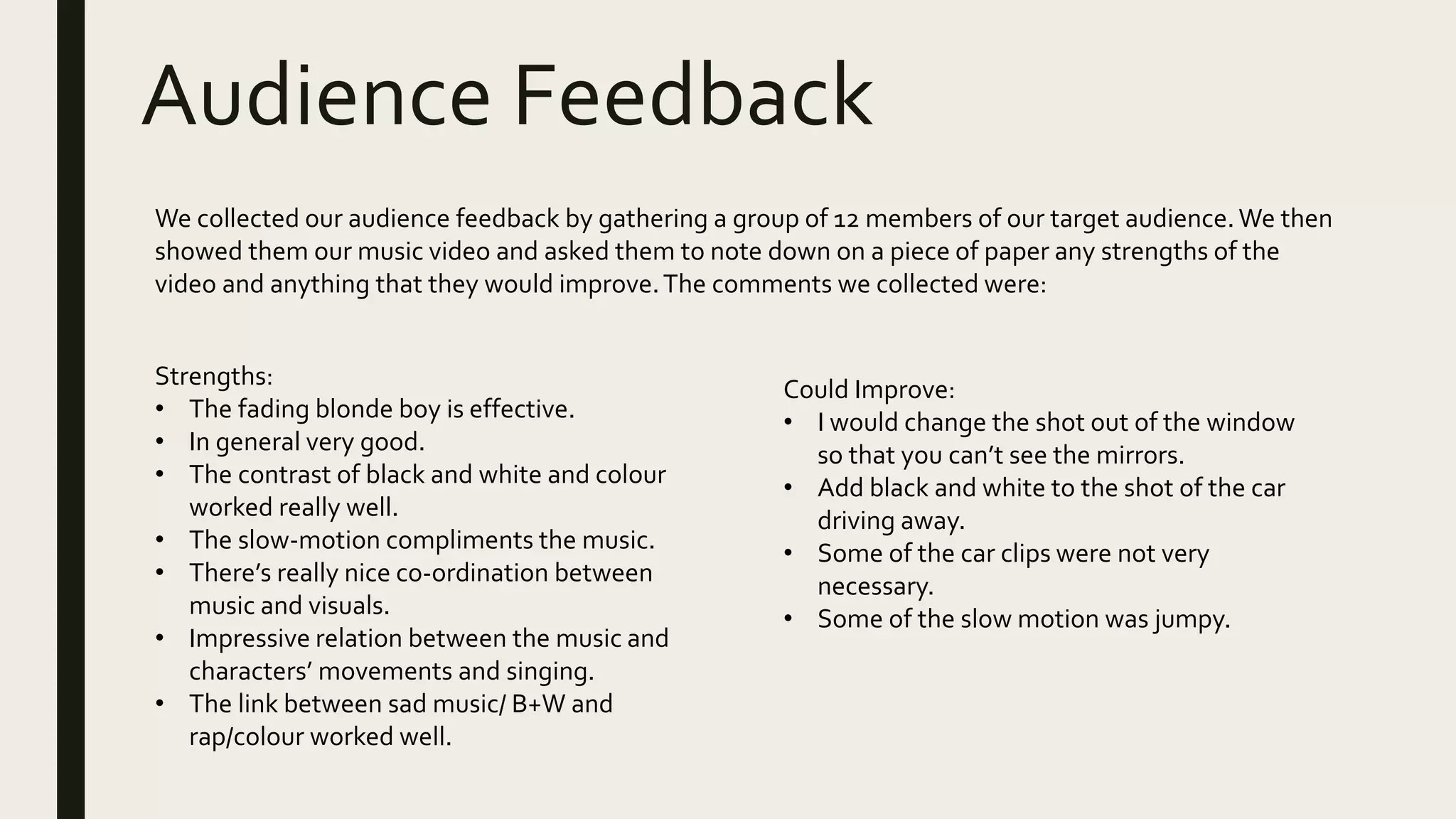 Audience Feedback
We collected our audience feedback by gathering a group of 12 members of our target audience. We then
showed them our music video and asked them to note down on a piece of paper any strengths of the
video and anything that they would improve.The comments we collected were:
Strengths:
• The fading blonde boy is effective.
• In general very good.
• The contrast of black and white and colour
worked really well.
• The slow-motion compliments the music.
• There’s really nice co-ordination between
music and visuals.
• Impressive relation between the music and
characters’ movements and singing.
• The link between sad music/ B+W and
rap/colour worked well.
Could Improve:
• I would change the shot out of the window
so that you can’t see the mirrors.
• Add black and white to the shot of the car
driving away.
• Some of the car clips were not very
necessary.
• Some of the slow motion was jumpy.
 