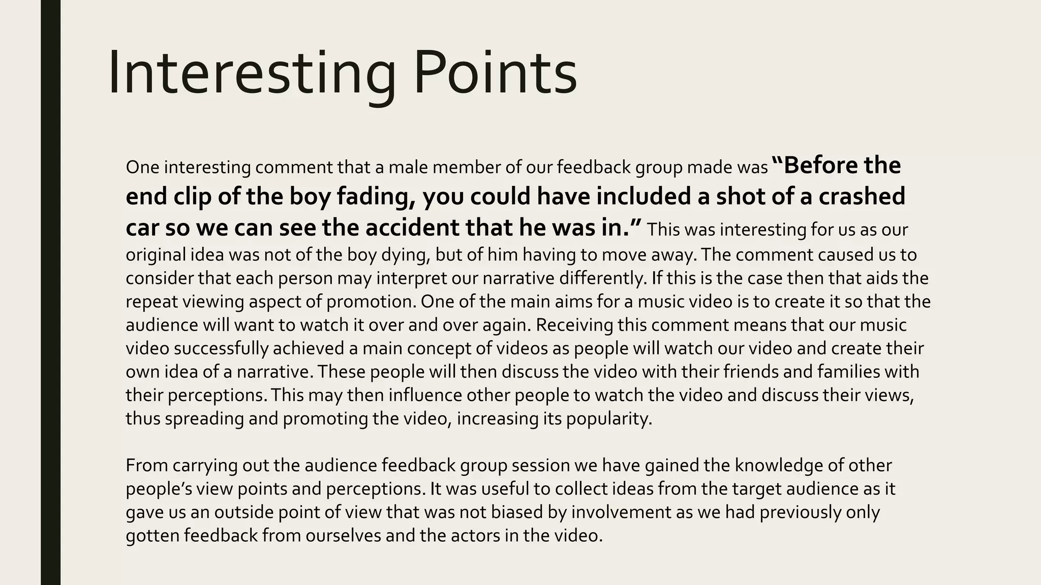 Interesting Points
One interesting comment that a male member of our feedback group made was “Before the
end clip of the boy fading, you could have included a shot of a crashed
car so we can see the accident that he was in.” This was interesting for us as our
original idea was not of the boy dying, but of him having to move away.The comment caused us to
consider that each person may interpret our narrative differently. If this is the case then that aids the
repeat viewing aspect of promotion. One of the main aims for a music video is to create it so that the
audience will want to watch it over and over again. Receiving this comment means that our music
video successfully achieved a main concept of videos as people will watch our video and create their
own idea of a narrative.These people will then discuss the video with their friends and families with
their perceptions.This may then influence other people to watch the video and discuss their views,
thus spreading and promoting the video, increasing its popularity.
From carrying out the audience feedback group session we have gained the knowledge of other
people’s view points and perceptions. It was useful to collect ideas from the target audience as it
gave us an outside point of view that was not biased by involvement as we had previously only
gotten feedback from ourselves and the actors in the video.
 
