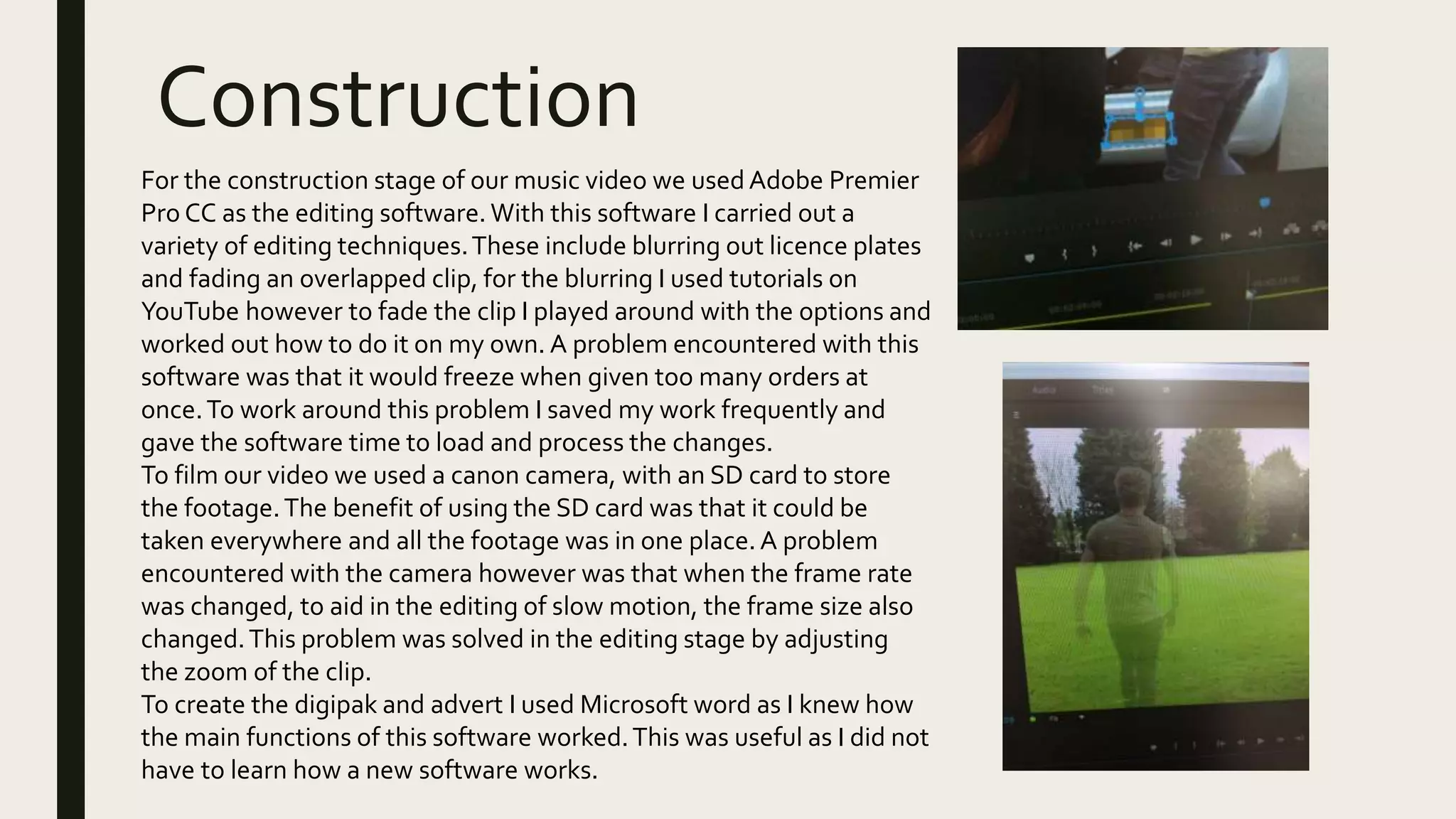 Construction
For the construction stage of our music video we used Adobe Premier
Pro CC as the editing software. With this software I carried out a
variety of editing techniques.These include blurring out licence plates
and fading an overlapped clip, for the blurring I used tutorials on
YouTube however to fade the clip I played around with the options and
worked out how to do it on my own. A problem encountered with this
software was that it would freeze when given too many orders at
once.To work around this problem I saved my work frequently and
gave the software time to load and process the changes.
To film our video we used a canon camera, with an SD card to store
the footage.The benefit of using the SD card was that it could be
taken everywhere and all the footage was in one place.A problem
encountered with the camera however was that when the frame rate
was changed, to aid in the editing of slow motion, the frame size also
changed.This problem was solved in the editing stage by adjusting
the zoom of the clip.
To create the digipak and advert I used Microsoft word as I knew how
the main functions of this software worked.This was useful as I did not
have to learn how a new software works.
 