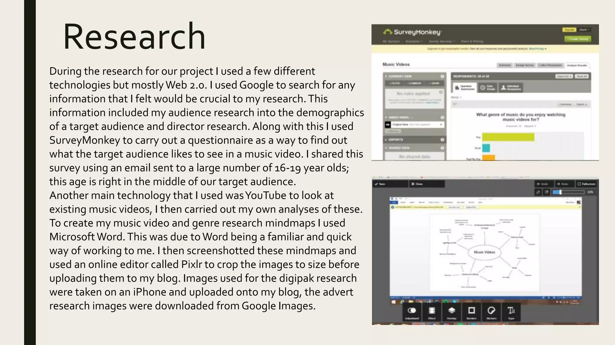 Research
During the research for our project I used a few different
technologies but mostlyWeb 2.0. I used Google to search for any
information that I felt would be crucial to my research.This
information included my audience research into the demographics
of a target audience and director research. Along with this I used
SurveyMonkey to carry out a questionnaire as a way to find out
what the target audience likes to see in a music video. I shared this
survey using an email sent to a large number of 16-19 year olds;
this age is right in the middle of our target audience.
Another main technology that I used wasYouTube to look at
existing music videos, I then carried out my own analyses of these.
To create my music video and genre research mindmaps I used
MicrosoftWord.This was due toWord being a familiar and quick
way of working to me. I then screenshotted these mindmaps and
used an online editor called Pixlr to crop the images to size before
uploading them to my blog. Images used for the digipak research
were taken on an iPhone and uploaded onto my blog, the advert
research images were downloaded from Google Images.
 