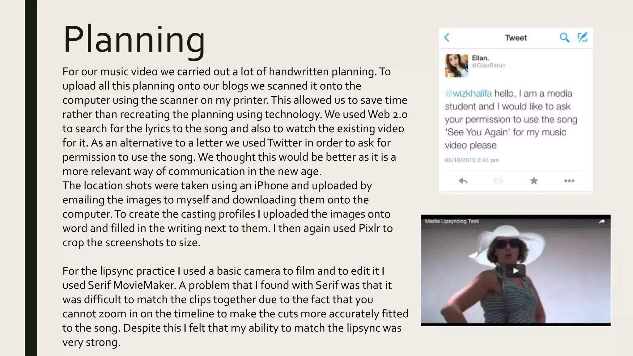 Planning
For our music video we carried out a lot of handwritten planning.To
upload all this planning onto our blogs we scanned it onto the
computer using the scanner on my printer.This allowed us to save time
rather than recreating the planning using technology.We usedWeb 2.0
to search for the lyrics to the song and also to watch the existing video
for it. As an alternative to a letter we usedTwitter in order to ask for
permission to use the song.We thought this would be better as it is a
more relevant way of communication in the new age.
The location shots were taken using an iPhone and uploaded by
emailing the images to myself and downloading them onto the
computer.To create the casting profiles I uploaded the images onto
word and filled in the writing next to them. I then again used Pixlr to
crop the screenshots to size.
For the lipsync practice I used a basic camera to film and to edit it I
used Serif MovieMaker. A problem that I found with Serif was that it
was difficult to match the clips together due to the fact that you
cannot zoom in on the timeline to make the cuts more accurately fitted
to the song. Despite this I felt that my ability to match the lipsync was
very strong.
 