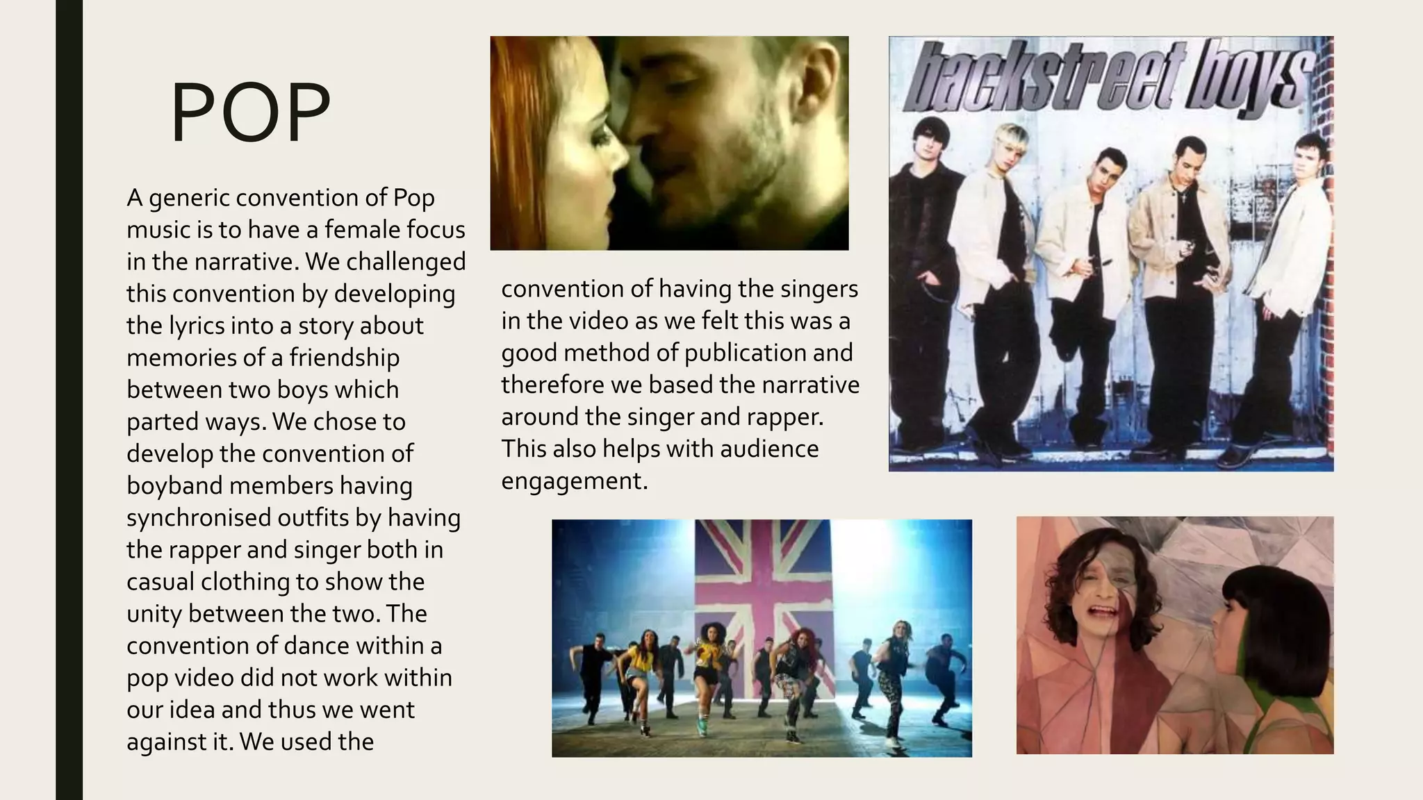 POP
A generic convention of Pop
music is to have a female focus
in the narrative. We challenged
this convention by developing
the lyrics into a story about
memories of a friendship
between two boys which
parted ways.We chose to
develop the convention of
boyband members having
synchronised outfits by having
the rapper and singer both in
casual clothing to show the
unity between the two.The
convention of dance within a
pop video did not work within
our idea and thus we went
against it.We used the
convention of having the singers
in the video as we felt this was a
good method of publication and
therefore we based the narrative
around the singer and rapper.
This also helps with audience
engagement.
 