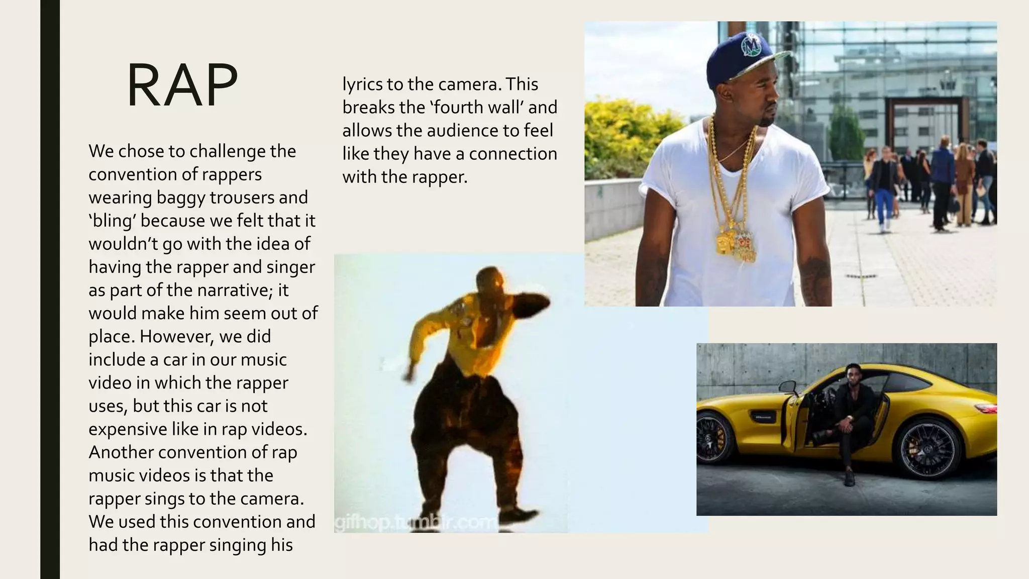 RAP
We chose to challenge the
convention of rappers
wearing baggy trousers and
‘bling’ because we felt that it
wouldn’t go with the idea of
having the rapper and singer
as part of the narrative; it
would make him seem out of
place. However, we did
include a car in our music
video in which the rapper
uses, but this car is not
expensive like in rap videos.
Another convention of rap
music videos is that the
rapper sings to the camera.
We used this convention and
had the rapper singing his
lyrics to the camera.This
breaks the ‘fourth wall’ and
allows the audience to feel
like they have a connection
with the rapper.
 