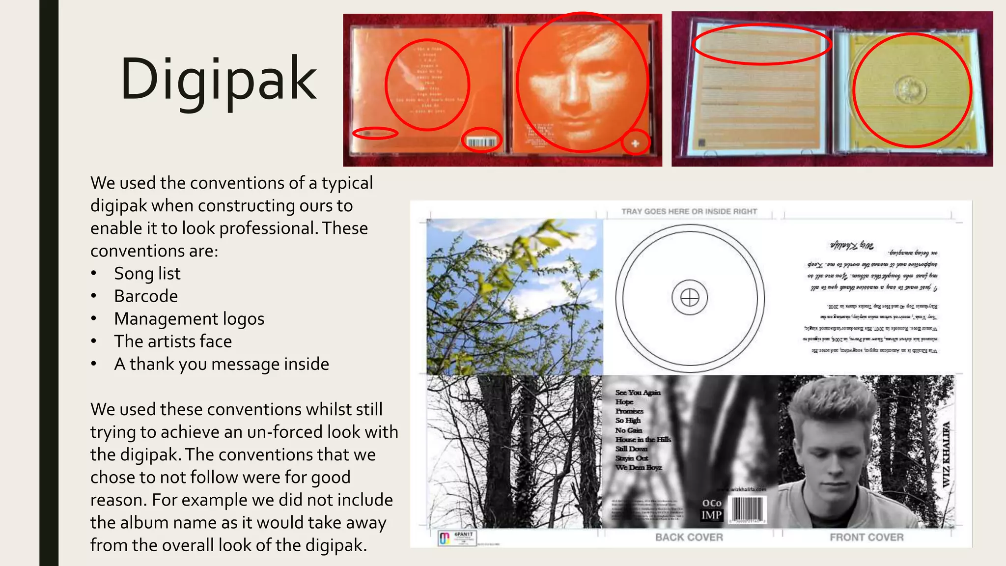 Digipak
We used the conventions of a typical
digipak when constructing ours to
enable it to look professional.These
conventions are:
• Song list
• Barcode
• Management logos
• The artists face
• A thank you message inside
We used these conventions whilst still
trying to achieve an un-forced look with
the digipak.The conventions that we
chose to not follow were for good
reason. For example we did not include
the album name as it would take away
from the overall look of the digipak.
 