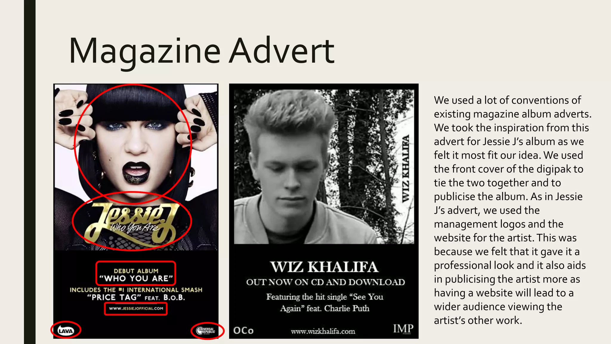 Magazine Advert
We used a lot of conventions of
existing magazine album adverts.
We took the inspiration from this
advert for Jessie J’s album as we
felt it most fit our idea. We used
the front cover of the digipak to
tie the two together and to
publicise the album. As in Jessie
J’s advert, we used the
management logos and the
website for the artist.This was
because we felt that it gave it a
professional look and it also aids
in publicising the artist more as
having a website will lead to a
wider audience viewing the
artist’s other work.
 