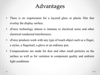 Advantages
• There is no requirement for a layered glass or plastic film that
overlay the display surface.
• zForce technology almost is immune to electrical noise and other
electrical conducted interferences.
• zForce products work with any type of touch object such as a finger,
a stylus, a fingernail, a glove or an ordinary pen.
• Compensations are made for dust and other small particles on the
surface as well as for variation in component quality and ambient
light conditions
12
 