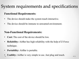 System requirements and specifications
Functional Requirements:
• The device should make the system touch interactive.
• The device should be immune to unwanted environment.
Non-Functional Requirements:
• Cost: The cost of the device should be low.
• Reliability: AirBar has high reliability with the help of Z-Force
technique.
• Portability: AirBar is portable.
• Usablity: AirBar is very simple to use. Just plug and touch. 14
 