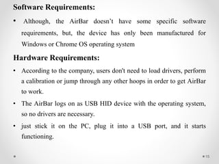 Software Requirements:
• Although, the AirBar doesn’t have some specific software
requirements, but, the device has only been manufactured for
Windows or Chrome OS operating system
Hardware Requirements:
• According to the company, users don't need to load drivers, perform
a calibration or jump through any other hoops in order to get AirBar
to work.
• The AirBar logs on as USB HID device with the operating system,
so no drivers are necessary.
• just stick it on the PC, plug it into a USB port, and it starts
functioning.
15
 