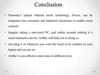 Conclusion
• Neonode’s optical infrared touch technology, zForce, can be
integrated into consumer and industrial electronics to enable touch
controls.
• Imagine taking a non-touch PC, and within seconds making it a
touch interactive device. AirBar will help you in doing so.
• Just plug it in whenever you want the touch to be enabled on your
laptop and you are on.
• AirBar is cost-effective and comes in different sizes.
17
 
