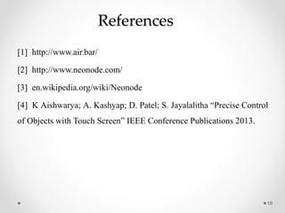References
[1] http://www.air.bar/
[2] http://www.neonode.com/
[3] en.wikipedia.org/wiki/Neonode
[4] K Aishwarya; A. Kashyap; D. Patel; S. Jayalalitha “Precise Control
of Objects with Touch Screen” IEEE Conference Publications 2013.
18
 