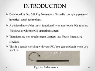 INTRODUCTION
 Developed in Dec 2015 by Neonode, a Sweedish company patented
in optical touch technology.
 A device that enables touch functionality on non-touch PCs running
Windows or Chrome OS operating system
 Transforming non-touch screen Laptops into Touch Interactive
Devices.
 This is a sensor working with your PC. You can unplug it when you
want to.
3Fig1. An AirBar sensor
 