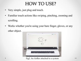 HOW TO USE?
• Very simple, just plug and touch.
• Familiar touch actions like swiping, pinching, zooming and
scrolling.
• Works whether you're using your bare finger, gloves, or any
other object.
4Fig2. An AirBar attached to a system
 