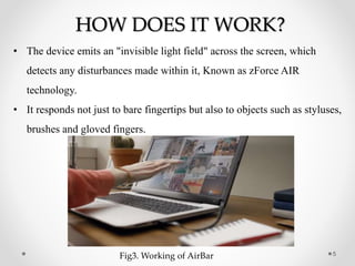 5
HOW DOES IT WORK?
• The device emits an "invisible light field" across the screen, which
detects any disturbances made within it, Known as zForce AIR
technology.
• It responds not just to bare fingertips but also to objects such as styluses,
brushes and gloved fingers.
Fig3. Working of AirBar
 