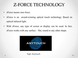 Z-FORCE TECHNOLOGY
• zForce means zero force.
• zForce is an award-winning optical touch technology. Based on
optical infrared light.
• With zForce, any type of screen or display can be used. In fact,
zForce works with any surface – flat, round or any other shape.
6
Fig4: Anytouch
 