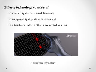 Z-Force technology consists of
 a set of light emitters and detectors,
 an optical light guide with lenses and
 a touch controller IC that is connected to a host.
7
Fig5: zForce technology
 