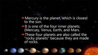Mercury is the planet, which is closest
to the sun.
It is one of the four inner planets.
(Mercury, Venus, Earth, and Mars.
These four planets are also called the
“rocky planets” because they are made
of rocks.
 