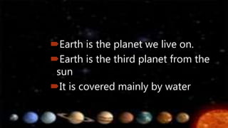 Earth is the planet we live on.
Earth is the third planet from the
sun
It is covered mainly by water
 