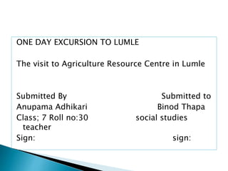 ONE DAY EXCURSION TO LUMLE
The visit to Agriculture Resource Centre in Lumle
Submitted By Submitted to
Anupama Adhikari Binod Thapa
Class; 7 Roll no:30 social studies
teacher
Sign: sign:
 