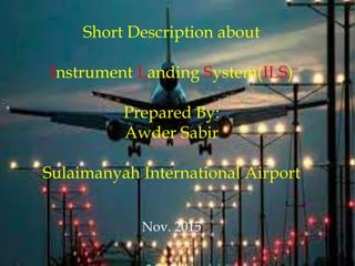 Short Description about
Instrument Landing System(ILS)
Prepared By:
Awder Sabir
Sulaimanyah International Airport
Nov. 2015
 