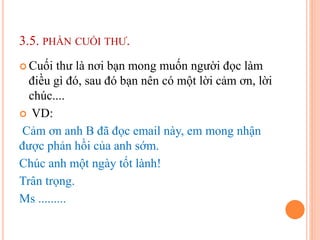 3.5. PHẦN CUỐI THƯ.
 Cuối thư là nơi bạn mong muốn người đọc làm
điều gì đó, sau đó bạn nên có một lời cảm ơn, lời
chúc....
 VD:
Cảm ơn anh B đã đọc email này, em mong nhận
được phản hồi của anh sớm.
Chúc anh một ngày tốt lành!
Trân trọng.
Ms .........
 
