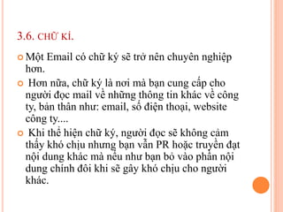 3.6. CHỮ KÍ.
 Một Email có chữ ký sẽ trở nên chuyên nghiệp
hơn.
 Hơn nữa, chữ ký là nơi mà bạn cung cấp cho
người đọc mail về những thông tin khác về công
ty, bản thân như: email, số điện thoại, website
công ty....
 Khi thể hiện chữ ký, người đọc sẽ không cảm
thấy khó chịu nhưng bạn vẫn PR hoặc truyền đạt
nội dung khác mà nếu như bạn bỏ vào phần nội
dung chính đôi khi sẽ gây khó chịu cho người
khác.
 
