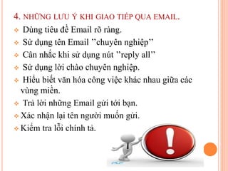 4. NHỮNG LƯU Ý KHI GIAO TIẾP QUA EMAIL.
 Dùng tiêu đề Email rõ ràng.
 Sử dụng tên Email ’’chuyên nghiệp’’
 Cân nhắc khi sử dụng nút ’’reply all’’
 Sử dụng lời chào chuyên nghiệp.
 Hiểu biết văn hóa công việc khác nhau giữa các
vùng miền.
 Trả lời những Email gửi tới bạn.
 Xác nhận lại tên người muốn gửi.
 Kiểm tra lỗi chính tả.
 