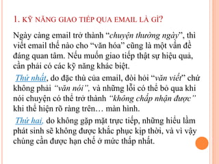 1. KỸ NĂNG GIAO TIẾP QUA EMAIL LÀ GÌ?
Ngày càng email trở thành “chuyện thường ngày”, thì
viết email thế nào cho “văn hóa” cũng là một vấn đề
đáng quan tâm. Nếu muốn giao tiếp thật sự hiệu quả,
cần phải có các kỹ năng khác biệt.
Thứ nhất, do đặc thù của email, đòi hỏi “văn viết” chứ
không phải “văn nói”, và những lỗi có thể bỏ qua khi
nói chuyện có thể trở thành “không chấp nhận được”
khi thể hiện rõ ràng trên… màn hình.
Thứ hai, do không gặp mặt trực tiếp, những hiểu lầm
phát sinh sẽ không được khắc phục kịp thời, và vì vậy
chúng cần được hạn chế ở mức thấp nhất.
 