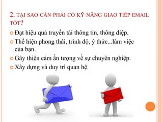 2. TẠI SAO CẦN PHẢI CÓ KỸ NĂNG GIAO TIẾP EMAIL
TỐT?
 Đạt hiệu quả truyền tải thông tin, thông điệp.
 Thể hiện phong thái, trình độ, ý thức...làm việc
của bạn.
 Gây thiện cảm ấn tượng về sự chuyên nghiệp.
 Xây dựng và duy trì quan hệ.
 