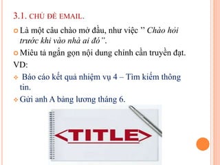 3.1. CHỦ ĐỀ EMAIL.
 Là một câu chào mở đầu, như việc ’’ Chào hỏi
trước khi vào nhà ai đó’’.
 Miêu tả ngắn gọn nội dung chính cần truyền đạt.
VD:
 Báo cáo kết quả nhiệm vụ 4 – Tìm kiếm thông
tin.
 Gửi anh A bảng lương tháng 6.
 