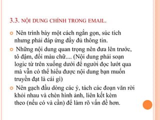 3.3. NỘI DUNG CHÍNH TRONG EMAIL.
 Nên trình bày một cách ngắn gọn, súc tích
nhưng phải đáp ứng đầy đủ thông tin.
 Những nội dung quan trọng nên đưa lên trước,
tô đậm, đổi màu chữ.... (Nội dung phải soạn
logic từ trên xuống dưới để người đọc lướt qua
mà vẫn có thể hiểu được nội dung bạn muốn
truyền đạt là cái gì)
 Nên gạch đầu dòng các ý, tách các đoạn văn rời
khỏi nhau và chèn hình ảnh, liên kết kèm
theo (nếu có và cần) để làm rõ vấn đề hơn.
 