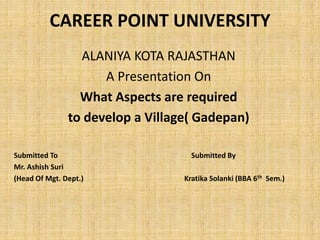 CAREER POINT UNIVERSITY
ALANIYA KOTA RAJASTHAN
A Presentation On
What Aspects are required
to develop a Village( Gadepan)
Submitted To Submitted By
Mr. Ashish Suri
(Head Of Mgt. Dept.) Kratika Solanki (BBA 6th Sem.)
 