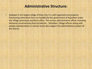 Administrative Structure:
• Gadepan is the largest village of Kota City, it is well organized and property
functioning admiration that are handled by the government of Rajasthan under
the Village panchayat and Block office. The various administrative officer including
divisional commissioner,DistrictCollector , Tehsildars, Village officers along with
people representative in various levels also support the administrative system of
the district.
 