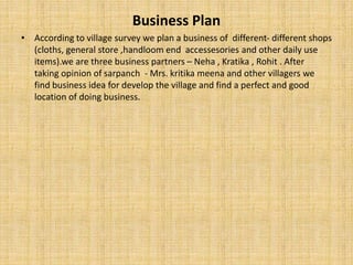 Business Plan
• According to village survey we plan a business of different- different shops
(cloths, general store ,handloom end accessesories and other daily use
items).we are three business partners – Neha , Kratika , Rohit . After
taking opinion of sarpanch - Mrs. kritika meena and other villagers we
find business idea for develop the village and find a perfect and good
location of doing business.
 
