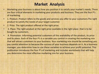 Market Analysis
• Marketing your business is about how you position it to satisfy your market’s needs. There
are four critical elements in marketing your products and business. They are the four P’s
of marketing.
• 1. Product. Product refers to the goods and services you offer to your customers.The right
product to satisfy the needs of your target customer.
• 2. Price. The right product offered at the right price.
• 3. Place. The right product at the right price available in the right place that is to be
bought by customers.
• 4. Promotion. Informing potential customers of the availability of the product, its price
and its place. Each of the four P’s is a variable you control in creating the marketing mix
that will attract customers to your business. Your marketing mix should be something you
pay careful attention to because the success of your business depends on it. As a business
manager, you determine how to use these variables to achieve your profit potential. This
publication introduces the four P’s of marketing and includes worksheets that will help
you determine the most effective marketing mix for your business.
 