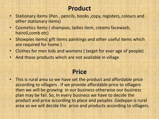 Product
• Stationary items (Pen , pencils, books ,copy, registers, colours and
other stationary items)
• Cosmetics items ( shampoo, ladies item, creams facewash,
hairoil,comb etc)
• Showpies items( gift items paintings and other useful items which
are required for home )
• Clothes for men kids and womens ( target for ever age of people)
• And those products which are not available in village
Price
• This is rural area so we have set the product and affordable price
according to villagers . If we provide affordable price to villagers
then we will be growing in our business otherwise our business
plan may be fail. So, In every business we have to decide the
product and price according to place and peoples .Gadepan is rural
area so we will decide the price and products according to villagers.
 